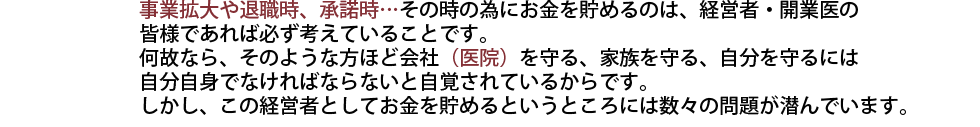 事業拡大や退職時、承諾時…その時の為にお金を貯めるのは、経営者・開業医の
皆様であれば必ず考えていることです。
何故なら、そのような方ほど会社（医院）を守る、家族を守る、自分を守るには
自分自身でなければならないと自覚されているからです。
しかし、この経営者としてお金を貯めるというところには数々の問題が潜んでいます。