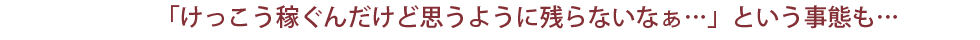 「けっこう稼ぐんだけど思うように残らないなぁ…」という事態も…