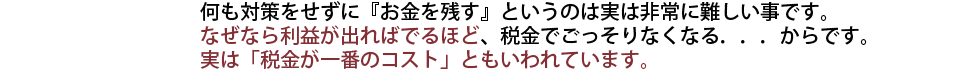 何も対策をせずに『お金を残す』というのは実は非常に難しい事です。
なぜなら利益が出ればでるほど、税金でごっそりなくなる．．．からです。
実は「税金が一番のコスト」ともいわれています。
