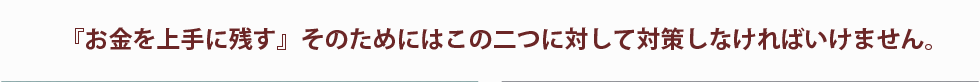 『お金を上手に残す』そのためにはこの二つに対して対策しなければいけません。