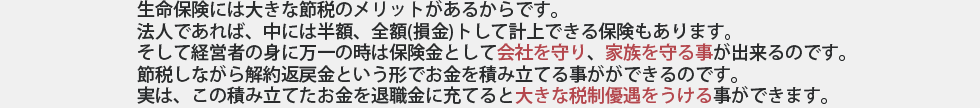 生命保険には大きな節税のメリットがあるからです。
法人であれば、中には半額、全額(損金)トして計上できる保険もあります。
そして経営者の身に万一の時は保険金として会社を守り、家族を守る事が出来るのです。
節税しながら解約返戻金という形でお金を積み立てる事がができるのです。
実は、この積み立てたお金を退職金に充てると大きな税制優遇をうける事ができます。