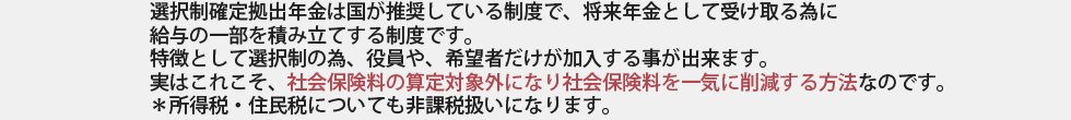 選択制確定拠出年金は国が推奨している制度で、将来年金として受け取る為に
給与の一部を積み立てする制度です。
特徴として選択制の為、役員や、希望者だけが加入する事が出来ます。
実はこれこそ、社会保険料の算定対象外になり社会保険料を一気に削減する方法なのです。
＊所得税・住民税についても非課税扱いになります。