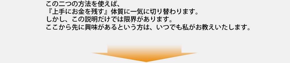 この二つの方法を使えば、
『上手にお金を残す』体質に一気に切り替わります。
しかし、この説明だけでは限界があります。
ここから先に興味があるという方は、いつでも私がお教えいたします。