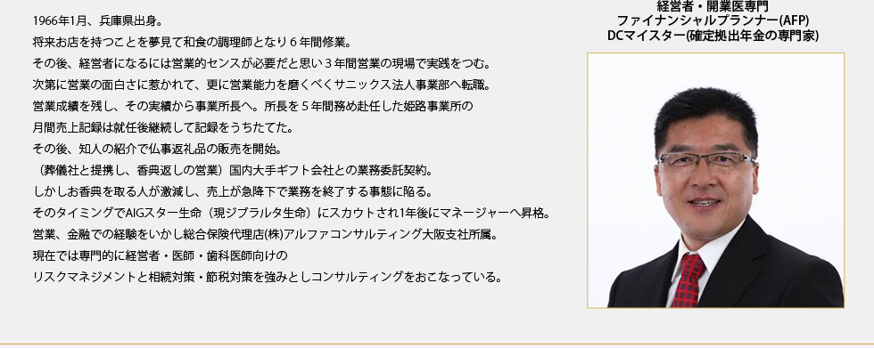 経営者・開業医専門
ファイナンシャルプランナー(AFP)
DCマイスター(確定拠出年金の専門家)
1966年1月、兵庫県出身。
将来お店を持つことを夢見て和食の調理師となり６年間修業。
その後、経営者になるには営業的センスが必要だと思い３年間営業の現場で実践をつむ。
次第に営業の面白さに惹かれて、更に営業能力を磨くべくサニックス法人事業部へ転職。
営業成績を残し、その実績から事業所長へ。所長を５年間務め赴任した姫路事業所の
月間売上記録は就任後継続して記録をうちたてた。
その後、知人の紹介で仏事返礼品の販売を開始。
（葬儀社と提携し、香典返しの営業）国内大手ギフト会社との業務委託契約。
しかしお香典を取る人が激減し、売上が急降下で業務を終了する事態に陥る。
そのタイミングでAIGスター生命（現ジブラルタ生命）にスカウトされ1年後にマネージャーへ昇格。
営業、金融での経験をいかし総合保険代理店(株)アルファコンサルティング大阪支社所属。
現在では専門的に経営者・医師・歯科医師向けの
リスクマネジメントと相続対策・節税対策を強みとしコンサルティングをおこなっている。
