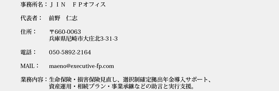 事務所名：ＪＩＮ　ＦＰ事務所
代表者：　前野　仁志
住所：　　〒660-0063尼崎市大庄北3-31-3
電話：　　050-5892-2164
業務内容：生命保険・損害保険見直し、選択制確定拠出年金導入サポート、
　　　　　資産運用・相続プラン・事業承継などの助言と実行支援。