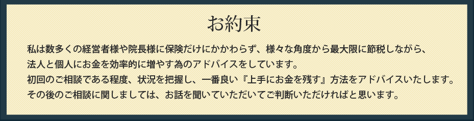 お約束
      私は数多くの経営者様や院長様に保険だけにかかわらず、様々な角度から最大限に節税しながら、
法人と個人にお金を効率的に増やす為のアドバイスをしています。
初回のご相談である程度、状況を把握し、一番良い『上手にお金を残す』方法をアドバイスいたします。
その後のご相談に関しましては、お話を聞いていただいてご判断いただければと思います。